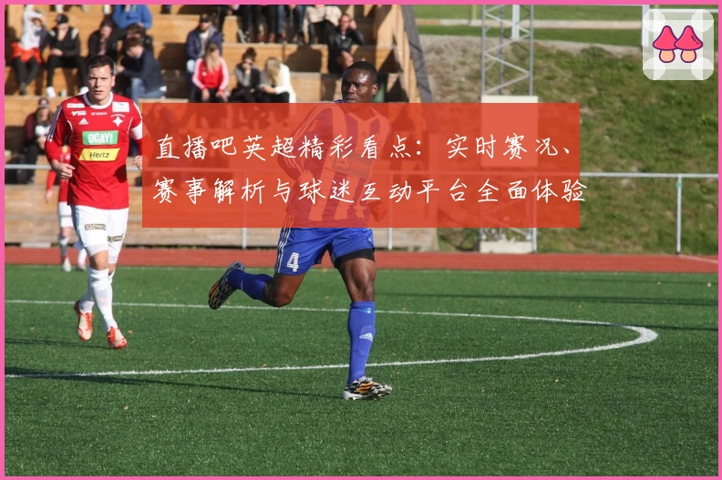 直播吧英超精彩看点：实时赛况、赛事解析与球迷互动平台全面体验攻略