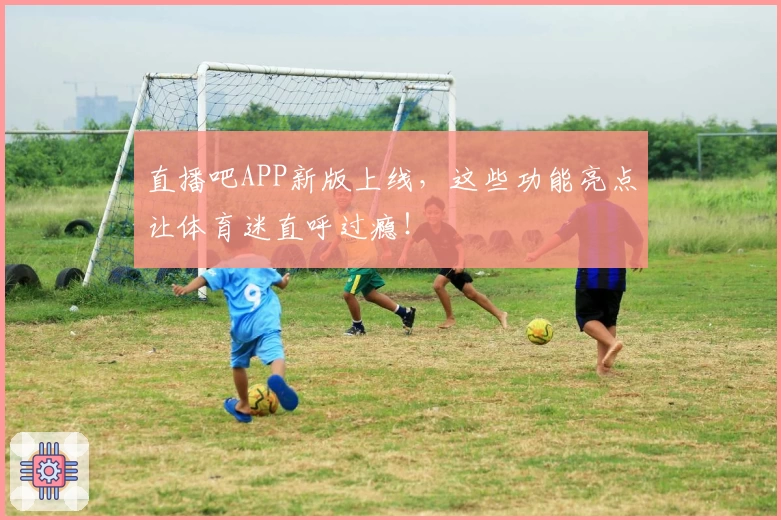 直播吧APP新版上线，这些功能亮点让体育迷直呼过瘾！