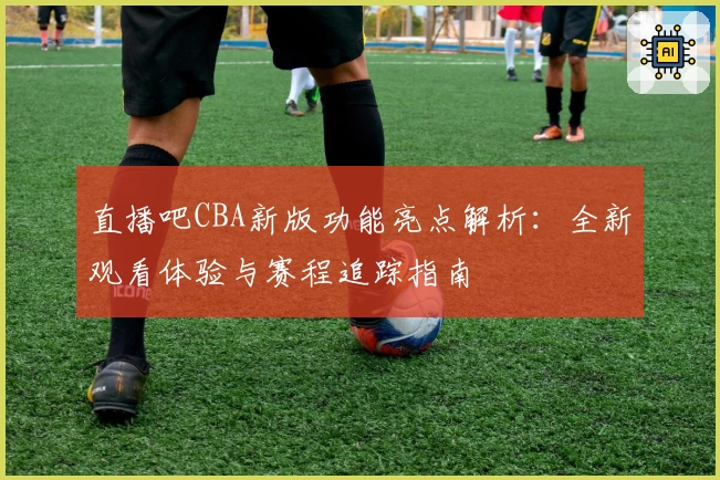 直播吧CBA新版功能亮点解析：全新观看体验与赛程追踪指南