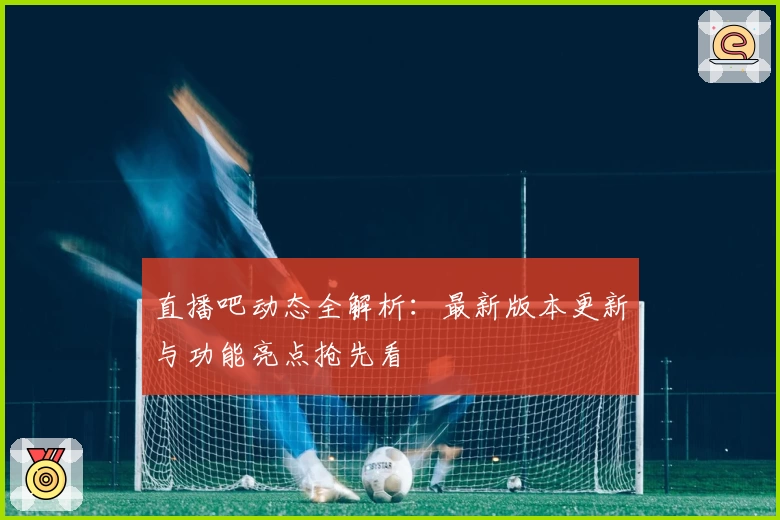 直播吧动态全解析：最新版本更新与功能亮点抢先看