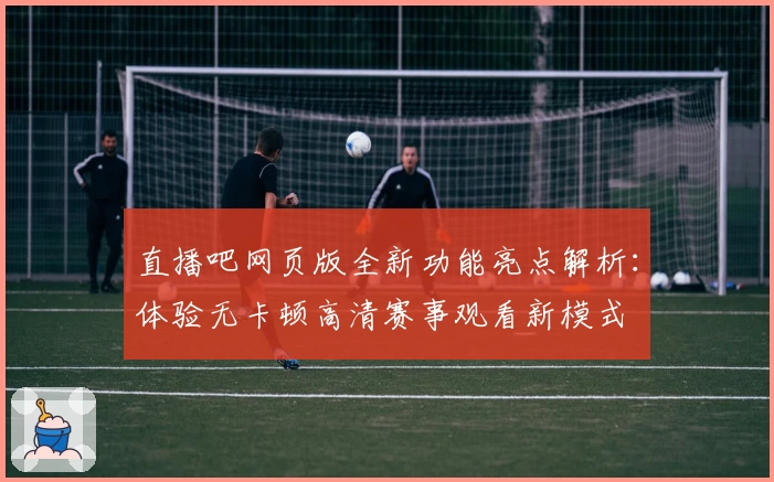直播吧网页版全新功能亮点解析：体验无卡顿高清赛事观看新模式