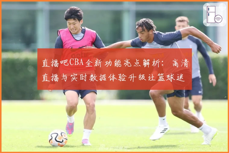 直播吧CBA全新功能亮点解析：高清直播与实时数据体验升级让篮球迷畅享赛场魅力