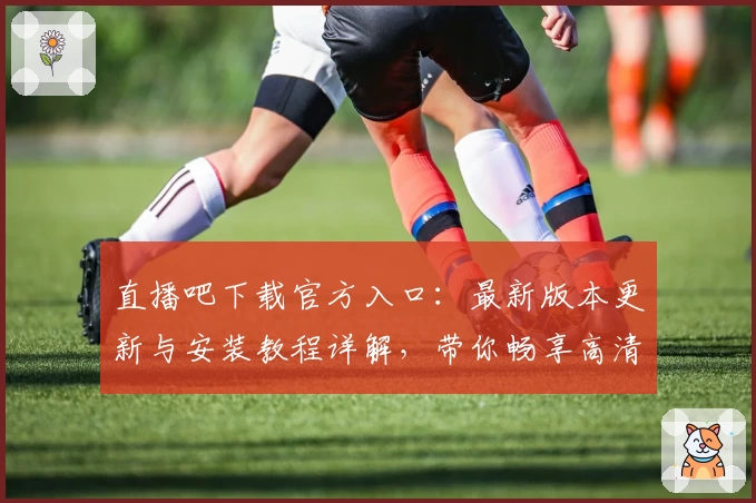 直播吧下载官方入口：最新版本更新与安装教程详解，带你畅享高清赛事盛宴