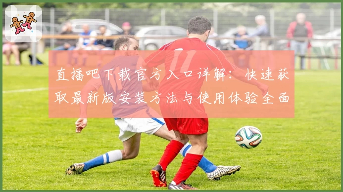 直播吧下载官方入口详解：快速获取最新版安装方法与使用体验全面指南