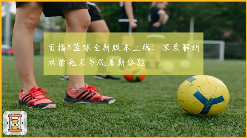 直播8篮球全新版本上线：深度解析功能亮点与观看新体验