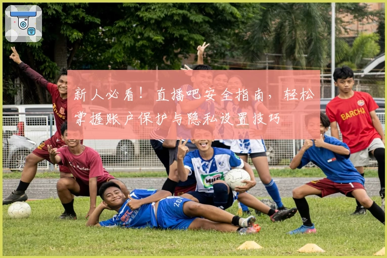新人必看！直播吧安全指南，轻松掌握账户保护与隐私设置技巧