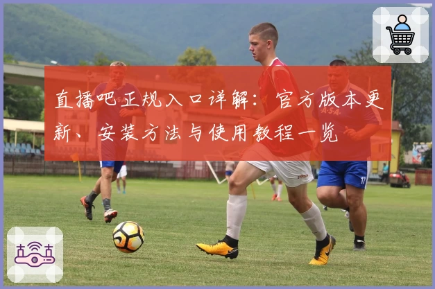 直播吧正规入口详解:官方版本更新、安装方法与使用教程一览