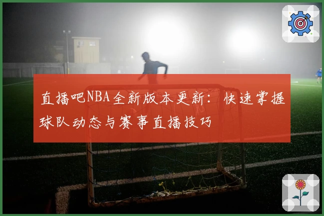 直播吧NBA全新版本更新：快速掌握球队动态与赛事直播技巧