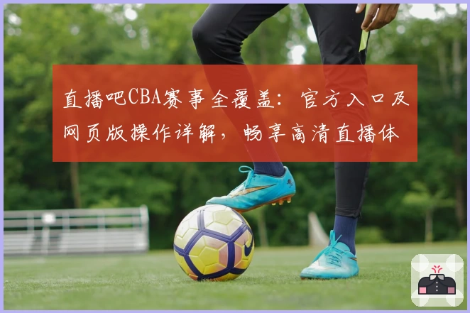 直播吧CBA赛事全覆盖：官方入口及网页版操作详解，畅享高清直播体验