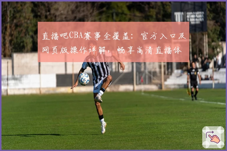 直播吧CBA赛事全覆盖：官方入口及网页版操作详解，畅享高清直播体验