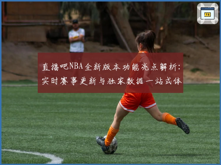 直播吧NBA全新版本功能亮点解析：实时赛事更新与独家数据一站式体验
